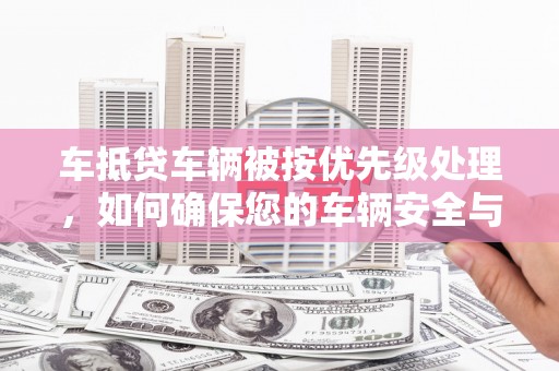 沅陵车抵贷车辆被按优先级处理，如何确保您的车辆安全与贷款顺利？