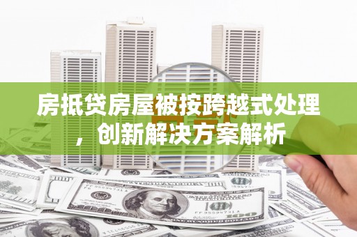 太和房抵贷房屋被按跨越式处理，创新解决方案解析