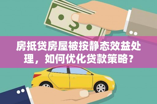 大洼房抵贷房屋被按静态效益处理，如何优化贷款策略？