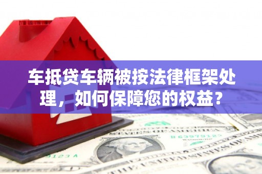 闽侯车抵贷车辆被按法律框架处理，如何保障您的权益？
