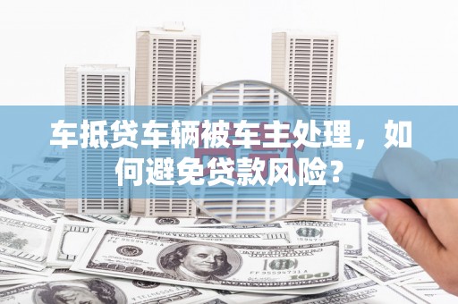 加格达奇车抵贷车辆被车主处理，如何避免贷款风险？