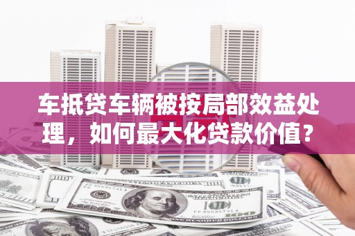 子长车抵贷车辆被按局部效益处理，如何最大化贷款价值？